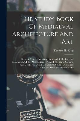 The Study-book Of Mediaeval Architecture And Art: Being A Series Of Working Drawings Of The Principal Monuments Of The Middle Ages: Whereof The Plans, Sections, And Details Are Drawn To Uniform Scales: With Notes Historical And Explanatory Of The - Thomas H King - cover
