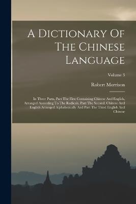 A Dictionary Of The Chinese Language: In Three Parts, Part The First Containing Chinese And English, Arranged According To The Radicals, Part The Second, Chinese And English Arranged Alphabetically And Part The Third English And Chinese; Volume 3 - Robert Morrison - cover