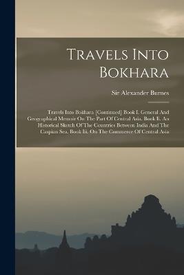 Travels Into Bokhara: Travels Into Bokhara [continued] Book I. General And Geographical Memoir On The Part Of Central Asia. Book Ii. An Historical Sketch Of The Countries Between India And The Caspian Sea. Book Iii. On The Commerce Of Central Asia - Alexander Burnes - cover