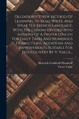 Ollendorff's New Method Of Learning To Read, Write, And Speak The French Language, With The Lessons Divided Into Sessions Of A Proper Length For Daily Tasks And Numerous Corrections, Additions And Improvements, Suitable For This Country By V. Value... - Heinrich Gottfried Ollendorff,Victor Value - cover