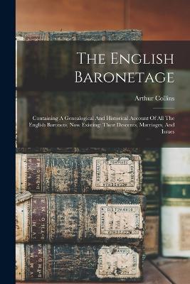 The English Baronetage: Containing A Genealogical And Historical Account Of All The English Baronets, Now Existing: Their Descents, Marriages, And Issues - Arthur Collins - cover