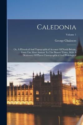 Caledonia: Or, A Historical And Topographical Account Of North Britain, From The Most Ancient To The Present Times, With A Dictionary Of Places Chorographical And Philological; Volume 1 - George Chalmers - cover