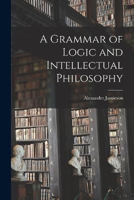 A Grammar of Logic and Intellectual Philosophy - Alexander Jamieson - cover