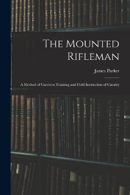 The Mounted Rifleman: A Method of Garrison Training and Field Instruction of Cavalry - James Parker - cover