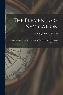 The Elements of Navigation: A Short and Complete Explanation of The Standard Methods of Finding The - William James Henderson - cover