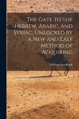 The Gate to the Hebrew, Arabic, and Syriac, Unlocked by a new and Easy Method of Acquiring - William Goodhugh - cover