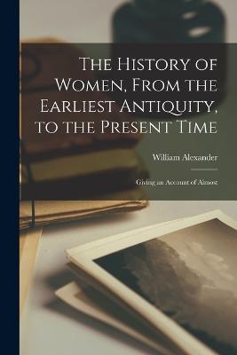 The History of Women, From the Earliest Antiquity, to the Present Time: Giving an Account of Almost - William Alexander - cover