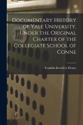 Documentary History of Yale University, Under the Original Charter of the Collegiate School of Conne - Franklin Bowditch Dexter - cover