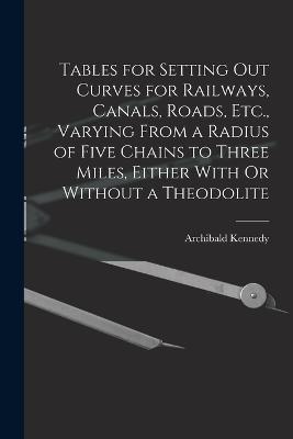 Tables for Setting Out Curves for Railways, Canals, Roads, Etc., Varying From a Radius of Five Chains to Three Miles, Either With Or Without a Theodolite - Archibald Kennedy - cover