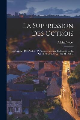 La Suppression Des Octrois: Les Origines De L'Octroi -L'Opinion Française Historique De La Question De 1789 À 1848 Et 1851 ... - Adrien Veber - cover