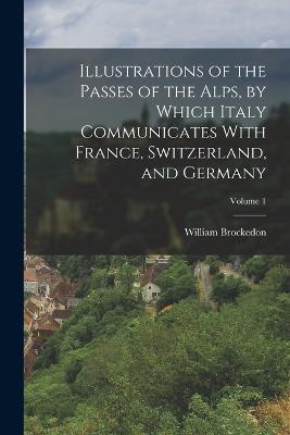 Illustrations of the Passes of the Alps, by Which Italy Communicates With France, Switzerland, and Germany; Volume 1 - William Brockedon - cover