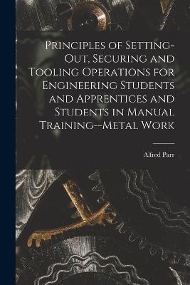 Principles of Setting-Out, Securing and Tooling Operations for Engineering Students and Apprentices and Students in Manual Training--Metal Work - Alfred Parr - cover