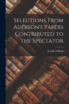 Selections From Addison's Papers Contributed to the Spectator - Joseph Addison - cover