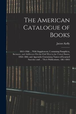 The American Catalogue of Books: 1861-1866 ... With Supplement, Containing Pamphlets, Sermons, and Addresses On the Civil War in the United States, 1861-1866; and Appendix Containing Names of Learned Societies and ... Their Publications, 1861-1866 - James Kelly - cover