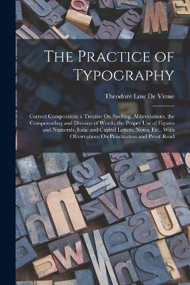 The Practice of Typography: Correct Composition; a Treatise On Spelling, Abbreviations, the Compounding and Division of Words, the Proper Use of Figures and Numerals, Italic and Capital Letters, Notes, Etc., With Observations On Punctuation and Proof-Read - Theodore Low De Vinne - cover