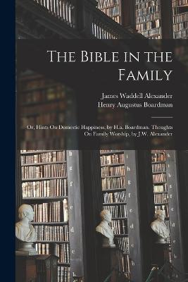 The Bible in the Family: Or, Hints On Domestic Happiness, by H.a. Boardman. Thoughts On Family Worship, by J.W. Alexander - Henry Augustus Boardman,James Waddell Alexander - cover