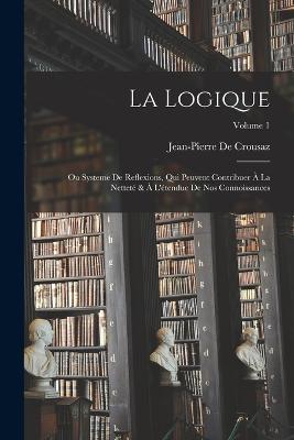 La Logique: Ou Systeme De Reflexions, Qui Peuvent Contribuer À La Netteté & À L'étendue De Nos Connoissances; Volume 1 - Jean-Pierre de Crousaz - cover