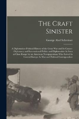 The Craft Sinister: A Diplomatico-Political History of the Great War and Its Causes--Diplomacy and International Politics and Diplomatists As Seen at Close Range by an American Newspaperman Who Served in Central Europe As War and Political Correspondent - George Abel Schreiner - cover