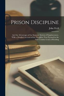 Prison Discipline: And the Advantages of the Separate System of Imprisonment, With a Detailed Account of the Discipline Now Pursued in the New Country Goal, at Reading - John Field - cover