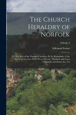 The Church Heraldry of Norfolk: Pt. Viii. Part of the Norwich Churches. Pt. Ix. Remainder of the Norwich Churches, With Those of Lynn, Thetford, and Great Yarmouth, and Index, &c., to; Volume 3 - Edmund Farrer - cover