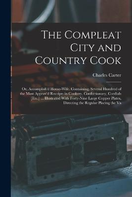 The Compleat City and Country Cook: Or, Accomplish'd House-Wife. Containing, Several Hundred of the Most Approv'd Receipts in Cookery, Confectionary, Cordials [Etc.] ... Illustrated With Forty-Nine Large Copper Plates, Directing the Regular Placing the Va - Charles Carter - cover