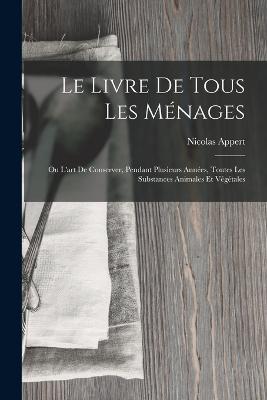 Le Livre De Tous Les Ménages: Ou L'art De Conserver, Pendant Plusieurs Années, Toutes Les Substances Animales Et Végétales - Nicolas Appert - cover