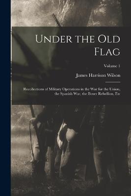 Under the Old Flag: Recollections of Military Operations in the War for the Union, the Spanish War, the Boxer Rebellion, Etc; Volume 1 - James Harrison Wilson - cover