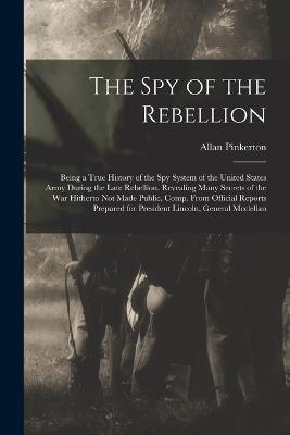 The Spy of the Rebellion: Being a True History of the Spy System of the United States Army During the Late Rebellion. Revealing Many Secrets of the War Hitherto Not Made Public. Comp. From Official Reports Prepared for President Lincoln, General Mcclellan - Allan Pinkerton - cover
