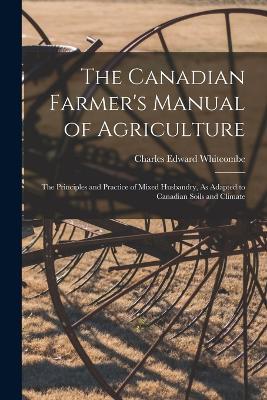 The Canadian Farmer's Manual of Agriculture: The Principles and Practice of Mixed Husbandry, As Adapted to Canadian Soils and Climate - Charles Edward Whitcombe - cover