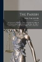 The Parish: Its Powers and Obligations at Law, As Regards the Welfare of Every Neighbourhood, and in Relation to the State: Its Officers and Committees: And the Responsibility of Every Parishioner