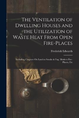 The Ventilation of Dwelling Houses and the Utilization of Waste Heat From Open Fire-Places: Including Chapters On London Smoke & Fog, Modern Fire-Places, Etc - Frederick Edwards - cover