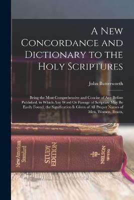 A New Concordance and Dictionary to the Holy Scriptures: Being the Most Comprehensive and Concise of Any Before Published. in Which Any Word Or Passage of Scripture May Be Easily Found; the Signification Is Given of All Proper Names of Men, Women, Beasts, - John Butterworth - cover