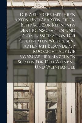 Die Wein-Rebe Mit Ihren Arten Und Abarten, Oder, Beitrage Zur Kenntniss Der Eigenschaften Und Zur Classifikation Der Cultivirten Weinreben-Arten Mit Besonderer Rucksicht Auf Die Vorzuge Der Einzelnen Sorten Fur Den Weinbau Und Weinhandel - Anonymous - cover