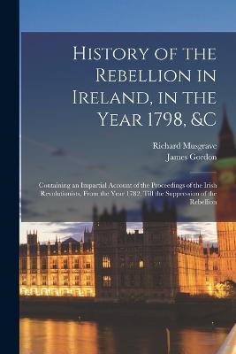 History of the Rebellion in Ireland, in the Year 1798, &c: Containing an Impartial Account of the Proceedings of the Irish Revolutionists, From the Year 1782, Till the Suppression of the Rebellion - James Gordon,Richard Musgrave - cover