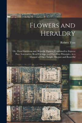 Flowers and Heraldry: Or, Floral Emblems and Heraldic Figures, Combined to Express Pure Sentiments, Kind Feelings, and Excellant Principles, in a Manner at Once Simple, Elegant and Beautiful - Robert Tyas - cover