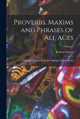 Proverbs, Maxims and Phrases of All Ages: Classified Subjectively and Arranged Alphabetically; Volume 1 - Robert Christy - cover