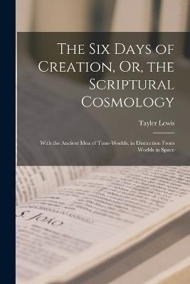 The Six Days of Creation, Or, the Scriptural Cosmology: With the Ancient Idea of Time-Worlds, in Distinction From Worlds in Space - Tayler Lewis - cover