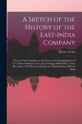 A Sketch of the History of the East-India Company: From Its First Formation to the Passing of the Regulating Act of 1773; With a Summary View of the Changes Which Have Taken Place Since That Period in the Internal Administration of British India - Robert Grant - cover