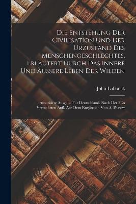 Die Entstehung Der Civilisation Und Der Urzustand Des Menschengeschlechtes, Erläutert Durch Das Innere Und Äussere Leben Der Wilden: Autorisirte Ausgabe Für Deutschland. Nach Der 3En Vermehrten Aufl. Aus Dem Englischen Von A. Passow - John Lubbock - cover