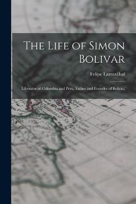 The Life of Simon Bolivar: Liberator of Colombia and Peru, Father and Founder of Bolivia; - Felipe Larrazábal - cover