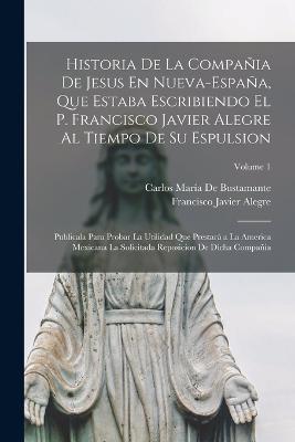Historia De La Compania De Jesus En Nueva-Espana, Que Estaba Escribiendo El P. Francisco Javier Alegre Al Tiempo De Su Espulsion: Publicala Para Probar La Utilidad Que Prestara a La America Mexicana La Solicitada Reposicion De Dicha Compania; Volume 1 - Carlos Maria de Bustamante,Francisco Javier Alegre - cover