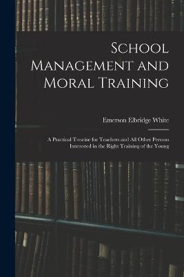 School Management and Moral Training: A Practical Treatise for Teachers and All Other Persons Interested in the Right Training of the Young - Emerson Elbridge White - cover