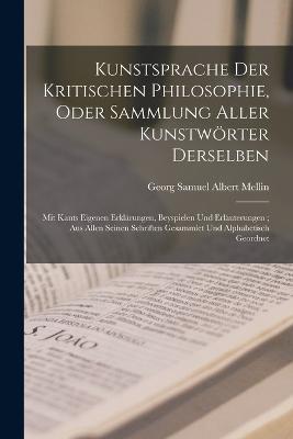 Kunstsprache Der Kritischen Philosophie, Oder Sammlung Aller Kunstwörter Derselben: Mit Kants Eigenen Erklärungen, Beyspielen Und Erläuterungen; Aus Allen Seinen Schriften Gesammlet Und Alphabetisch Geordnet - Georg Samuel Albert Mellin - cover