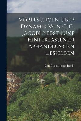 Vorlesungen uber Dynamik von C. G. Jacobi nebst funf hinterlassenen Abhandlungen desselben - Carl Gustav Jacob Jacobi - cover