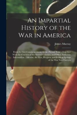 An Impartial History of the war in America; From its First Commencement, to the Present Time; Together With the Charters of the Several Colonies, and Other Authentic Information; Likewise, the Rise, Progress, and Political Springs of the war now Carryin - James Murray - cover