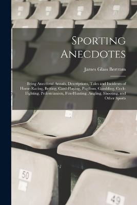 Sporting Anecdotes: Being Anecdotal Annals, Descriptions, Tales and Incidents of Horse-racing, Betting, Card-playing, Pugilism, Gambling, Cock-fighting, Pedestrianism, Fox-hunting, Angling, Shooting, and Other Sports - James Glass Bertram - cover