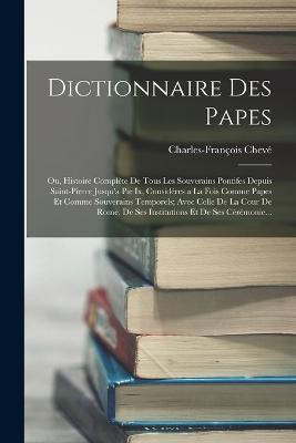 Dictionnaire Des Papes: Ou, Histoire Complete De Tous Les Souverains Pontifes Depuis Saint-Pierre Jusqu'a Pie Ix, Consideres a La Fois Comme Papes Et Comme Souverains Temporels; Avec Celle De La Cour De Rome, De Ses Institutions Et De Ses Ceremonie... - Charles-Francois Cheve - cover