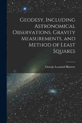 Geodesy, Including Astronomical Observations, Gravity Measurements, and Method of Least Squares - George Leonard Hosmer - cover