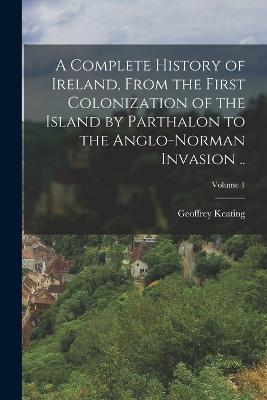 A Complete History of Ireland, From the First Colonization of the Island by Parthalon to the Anglo-Norman Invasion ..; Volume 1 - Geoffrey Keating - cover