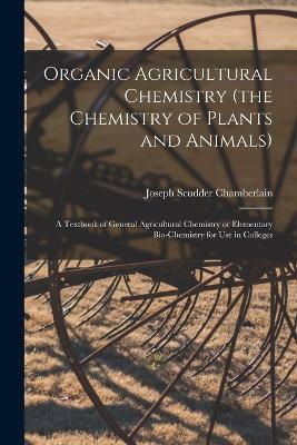 Organic Agricultural Chemistry (the Chemistry of Plants and Animals); a Textbook of General Agricultural Chemistry or Elementary Bio-chemistry for use in Colleges - Joseph Scudder Chamberlain - cover